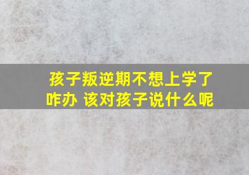 孩子叛逆期不想上学了咋办 该对孩子说什么呢